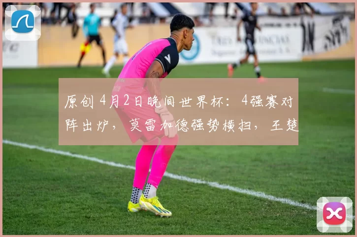 原创 4月2日晚间世界杯：4强赛对阵出炉，莫雷加德强势横扫，王楚钦遇劲敌