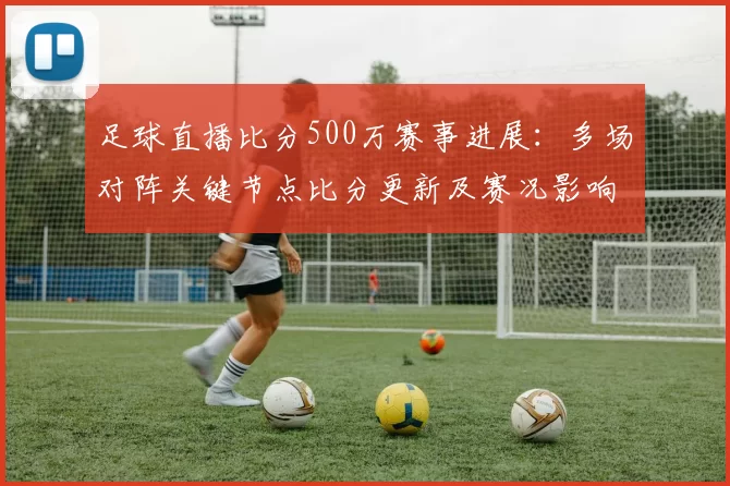 足球直播比分500万赛事进展：多场对阵关键节点比分更新及赛况影响
