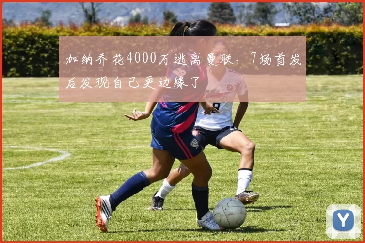 加纳乔花4000万逃离曼联，7场首发后发现自己更边缘了