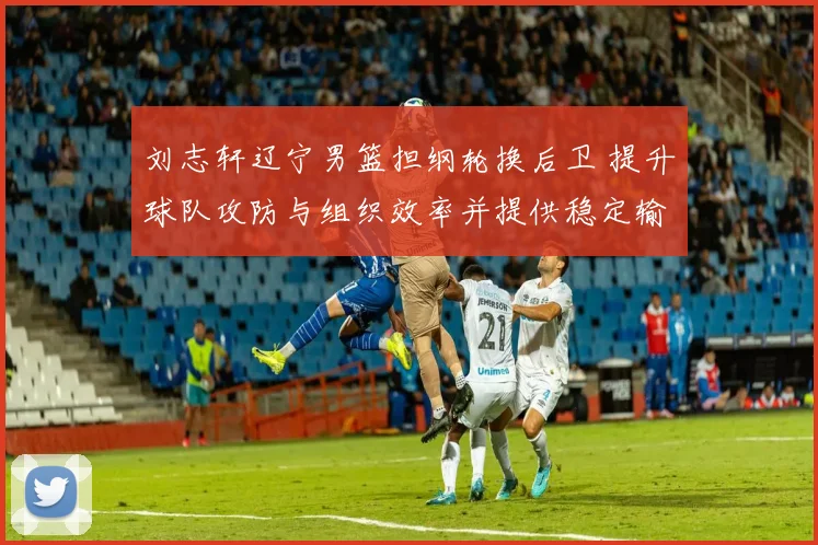 刘志轩辽宁男篮担纲轮换后卫 提升球队攻防与组织效率并提供稳定输出