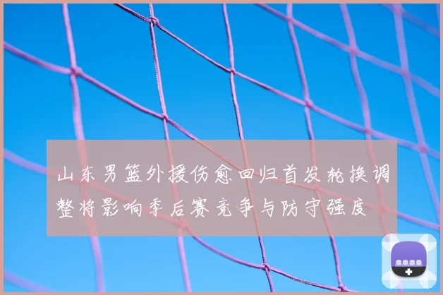 山东男篮外援伤愈回归首发轮换调整将影响季后赛竞争与防守强度