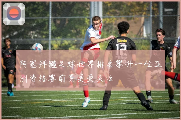 阿塞拜疆足球世界排名攀升一位亚洲资格赛前景更受关注