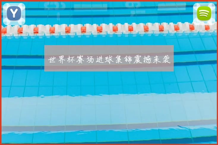 世界杯赛场进球集锦震撼来袭