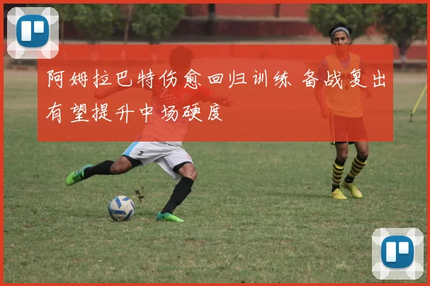 阿姆拉巴特伤愈回归训练 备战复出有望提升中场硬度