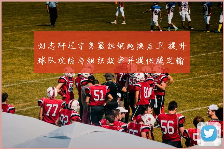 刘志轩辽宁男篮担纲轮换后卫 提升球队攻防与组织效率并提供稳定输出