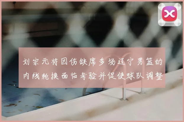 刘宗元将因伤缺席多场辽宁男篮的内线轮换面临考验并促使球队调整战术