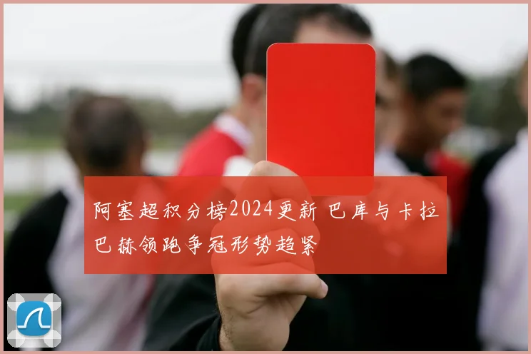 阿塞超积分榜2024更新 巴库与卡拉巴赫领跑争冠形势趋紧